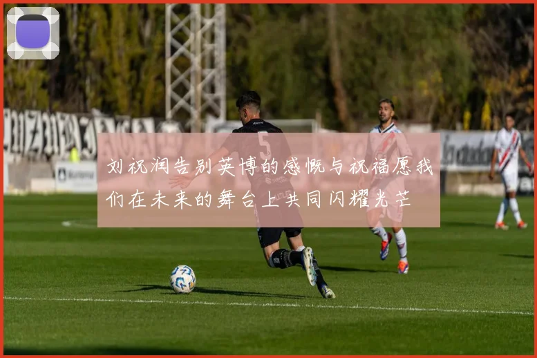 刘祝润告别英博的感慨与祝福愿我们在未来的舞台上共同闪耀光芒