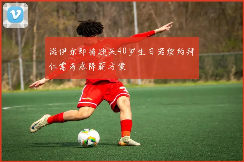 诺伊尔即将迎来40岁生日若续约拜仁需考虑降薪方案