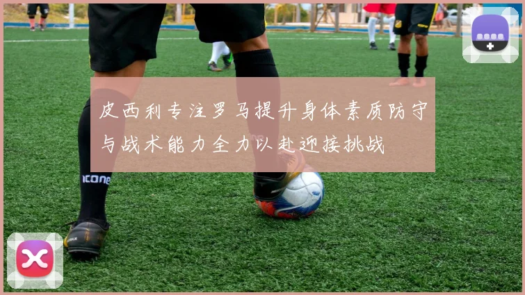 皮西利专注罗马提升身体素质防守与战术能力全力以赴迎接挑战