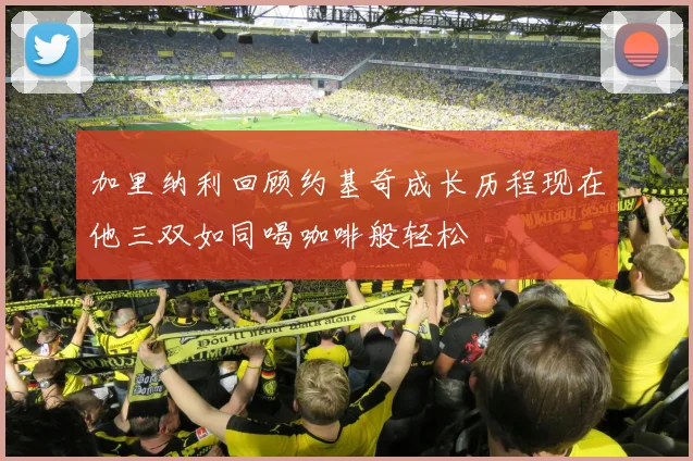 加里纳利回顾约基奇成长历程现在他三双如同喝咖啡般轻松
