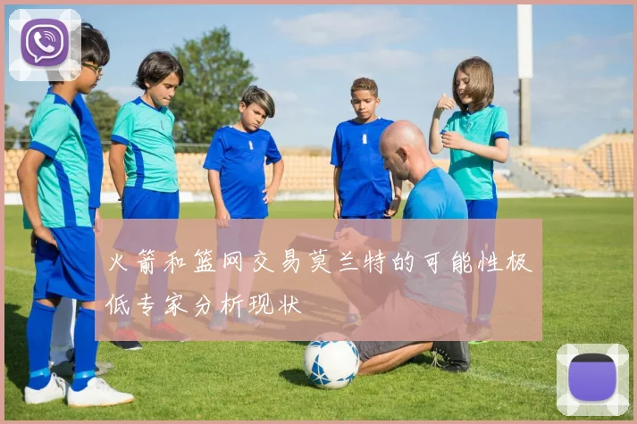 火箭和篮网交易莫兰特的可能性极低专家分析现状