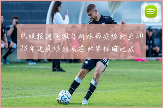 巴媒报道德佩与科林蒂安续约至2028年进展顺利或在世界杯前达成