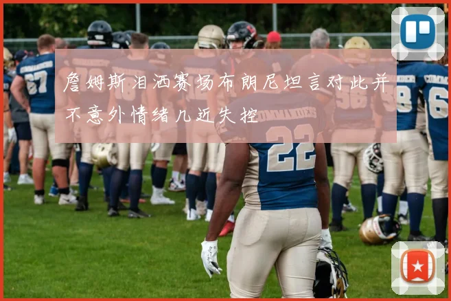 詹姆斯泪洒赛场布朗尼坦言对此并不意外情绪几近失控