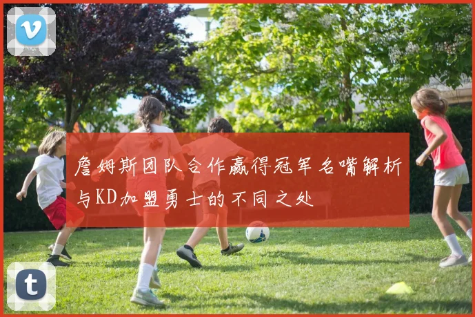 詹姆斯团队合作赢得冠军名嘴解析与KD加盟勇士的不同之处