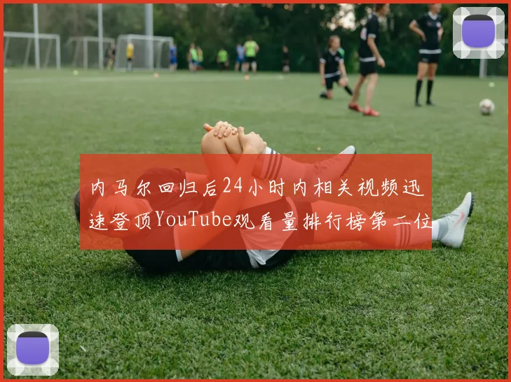 内马尔回归后24小时内相关视频迅速登顶YouTube观看量排行榜第二位