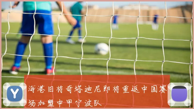 海港旧将奇塔迪尼即将重返中国赛场加盟中甲宁波队