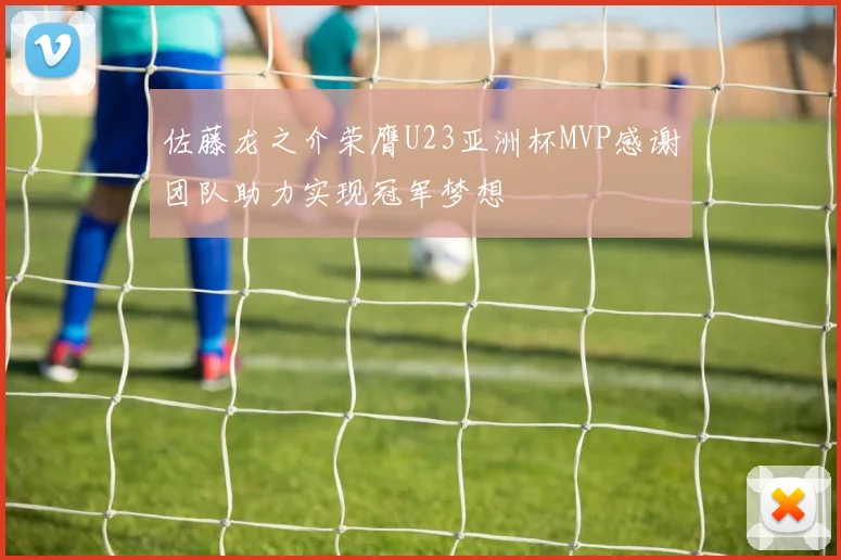 佐藤龙之介荣膺U23亚洲杯MVP感谢团队助力实现冠军梦想