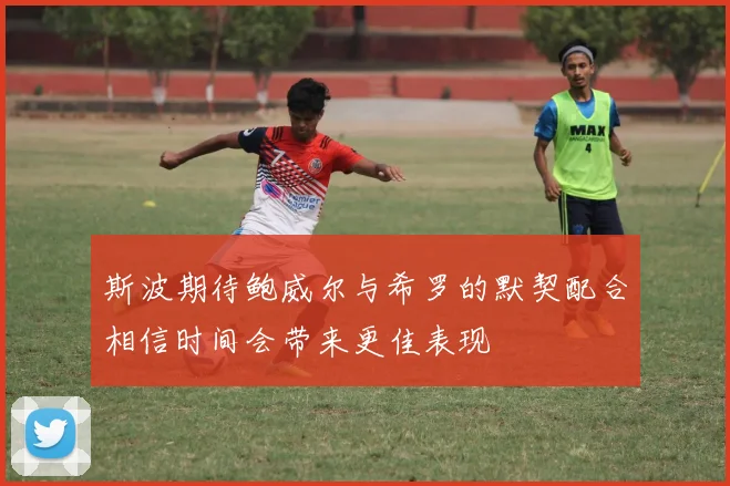斯波期待鲍威尔与希罗的默契配合相信时间会带来更佳表现