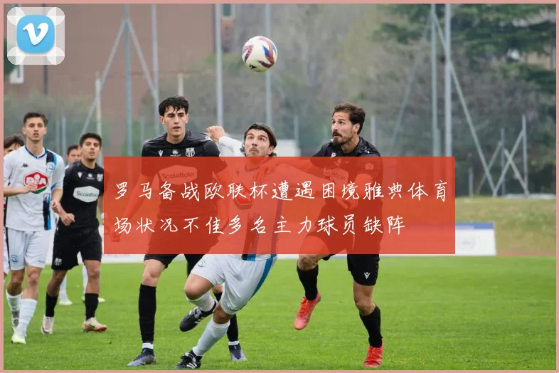 罗马备战欧联杯遭遇困境雅典体育场状况不佳多名主力球员缺阵