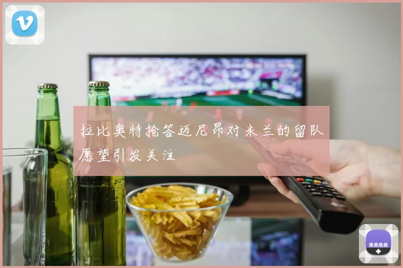拉比奥特抢答迈尼昂对米兰的留队愿望引发关注