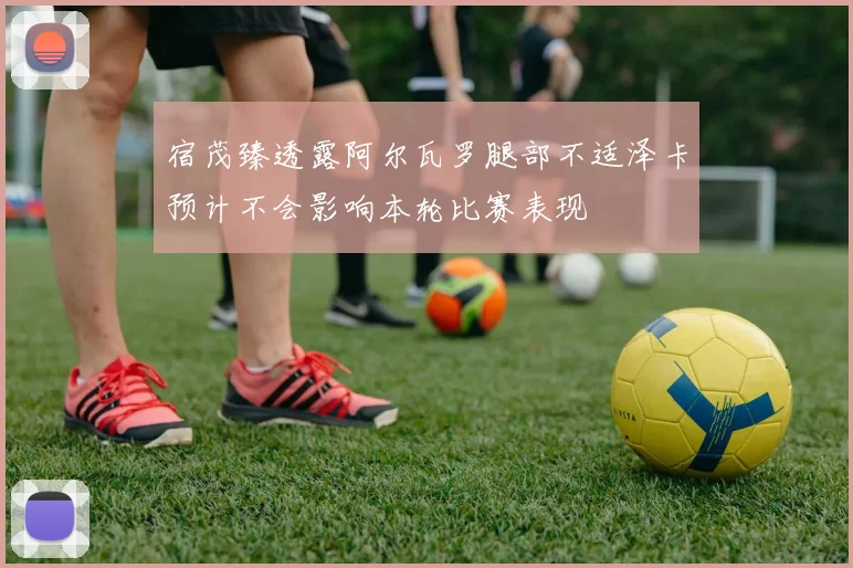 宿茂臻透露阿尔瓦罗腿部不适泽卡预计不会影响本轮比赛表现