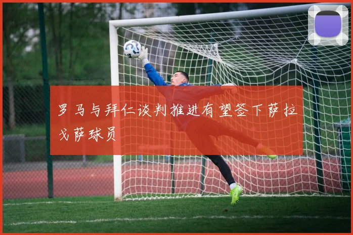 罗马与拜仁谈判推进有望签下萨拉戈萨球员
