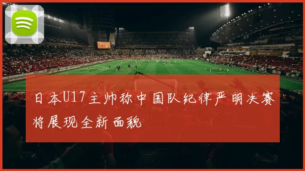 日本U17主帅称中国队纪律严明决赛将展现全新面貌