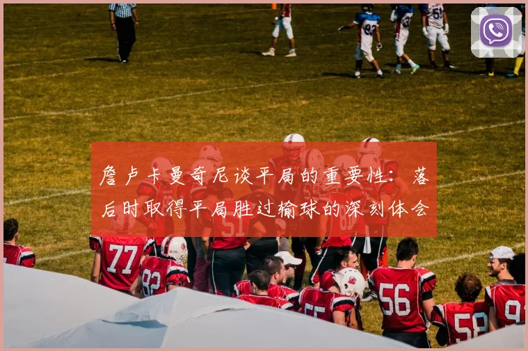 詹卢卡曼奇尼谈平局的重要性：落后时取得平局胜过输球的深刻体会